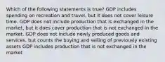 Which of the following statements is true? GDP includes spending on recreation and travel, but it does not cover leisure time. GDP does not include production that is exchanged in the market, but it does cover production that is not exchanged in the market. GDP does not include newly produced goods and services, but counts the buying and selling of previously existing assets GDP includes production that is not exchanged in the market