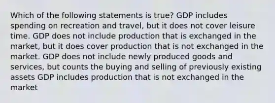 Which of the following statements is true? GDP includes spending on recreation and travel, but it does not cover leisure time. GDP does not include production that is exchanged in the market, but it does cover production that is not exchanged in the market. GDP does not include newly produced goods and services, but counts the buying and selling of previously existing assets GDP includes production that is not exchanged in the market