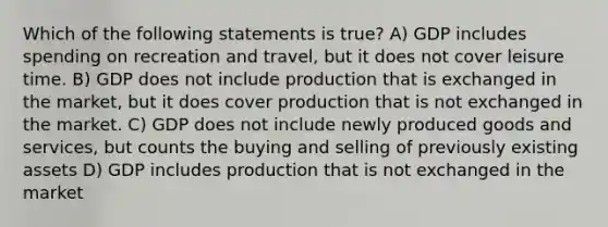 Which of the following statements is true? A) GDP includes spending on recreation and travel, but it does not cover leisure time. B) GDP does not include production that is exchanged in the market, but it does cover production that is not exchanged in the market. C) GDP does not include newly produced goods and services, but counts the buying and selling of previously existing assets D) GDP includes production that is not exchanged in the market