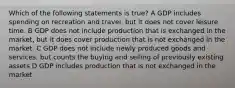 Which of the following statements is true? A GDP includes spending on recreation and travel, but it does not cover leisure time. B GDP does not include production that is exchanged in the market, but it does cover production that is not exchanged in the market. C GDP does not include newly produced goods and services, but counts the buying and selling of previously existing assets D GDP includes production that is not exchanged in the market