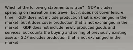 Which of the following statements is true? - GDP includes spending on recreation and travel, but it does not cover leisure time. - GDP does not include production that is exchanged in the market, but it does cover production that is not exchanged in the market. - GDP does not include newly produced goods and services, but counts the buying and selling of previously existing assets - GDP includes production that is not exchanged in the market