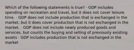 Which of the following statements is true? · GDP includes spending on recreation and travel, but it does not cover leisure time. · GDP does not include production that is exchanged in the market, but it does cover production that is not exchanged in the market. · GDP does not include newly produced goods and services, but counts the buying and selling of previously existing assets · GDP includes production that is not exchanged in the market