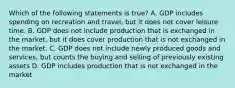 Which of the following statements is true? A. GDP includes spending on recreation and travel, but it does not cover leisure time. B. GDP does not include production that is exchanged in the market, but it does cover production that is not exchanged in the market. C. GDP does not include newly produced goods and services, but counts the buying and selling of previously existing assets D. GDP includes production that is not exchanged in the market