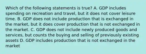 Which of the following statements is true? A. GDP includes spending on recreation and travel, but it does not cover leisure time. B. GDP does not include production that is exchanged in the market, but it does cover production that is not exchanged in the market. C. GDP does not include newly produced goods and services, but counts the buying and selling of previously existing assets D. GDP includes production that is not exchanged in the market