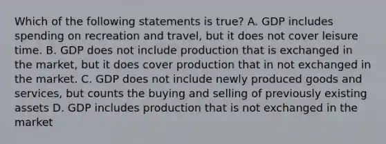 Which of the following statements is true? A. GDP includes spending on recreation and travel, but it does not cover leisure time. B. GDP does not include production that is exchanged in the market, but it does cover production that in not exchanged in the market. C. GDP does not include newly produced goods and services, but counts the buying and selling of previously existing assets D. GDP includes production that is not exchanged in the market