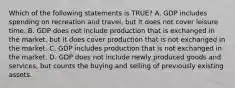 Which of the following statements is TRUE? A. GDP includes spending on recreation and travel, but it does not cover leisure time. B. GDP does not include production that is exchanged in the market, but it does cover production that is not exchanged in the market. C. GDP includes production that is not exchanged in the market. D. GDP does not include newly produced goods and services, but counts the buying and selling of previously existing assets.