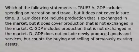 Which of the following statements is TRUE? A. GDP includes spending on recreation and travel, but it does not cover leisure time. B. GDP does not include production that is exchanged in the market, but it does cover production that is not exchanged in the market. C. GDP includes production that is not exchanged in the market. D. GDP does not include newly produced goods and services, but counts the buying and selling of previously existing assets.