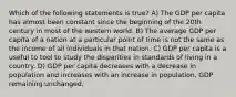 Which of the following statements is true? A) The GDP per capita has almost been constant since the beginning of the 20th century in most of the western world. B) The average GDP per capita of a nation at a particular point of time is not the same as the income of all individuals in that nation. C) GDP per capita is a useful to tool to study the disparities in standards of living in a country. D) GDP per capita decreases with a decrease in population and increases with an increase in population, GDP remaining unchanged.