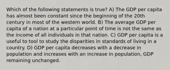 Which of the following statements is true? A) The GDP per capita has almost been constant since the beginning of the 20th century in most of the western world. B) The average GDP per capita of a nation at a particular point of time is not the same as the income of all individuals in that nation. C) GDP per capita is a useful to tool to study the disparities in standards of living in a country. D) GDP per capita decreases with a decrease in population and increases with an increase in population, GDP remaining unchanged.