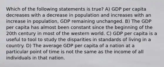 Which of the following statements is true? A) GDP per capita decreases with a decrease in population and increases with an increase in population, GDP remaining unchanged. B) The GDP per capita has almost been constant since the beginning of the 20th century in most of the western world. C) GDP per capita is a useful to tool to study the disparities in standards of living in a country. D) The average GDP per capita of a nation at a particular point of time is not the same as the income of all individuals in that nation.