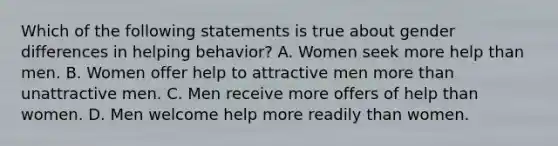 Which of the following statements is true about gender differences in helping behavior? A. Women seek more help than men. B. Women offer help to attractive men more than unattractive men. C. Men receive more offers of help than women. D. Men welcome help more readily than women.