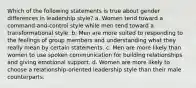 Which of the following statements is true about gender differences in leadership style? a. Women tend toward a command-and-control style while men tend toward a transformational style. b. Men are more suited to responding to the feelings of group members and understanding what they really mean by certain statements. c. Men are more likely than women to use spoken communication for building relationships and giving emotional support. d. Women are more likely to choose a relationship-oriented leadership style than their male counterparts.