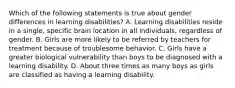 Which of the following statements is true about gender differences in learning disabilities? A. Learning disabilities reside in a single, specific brain location in all individuals, regardless of gender. B. Girls are more likely to be referred by teachers for treatment because of troublesome behavior. C. Girls have a greater biological vulnerability than boys to be diagnosed with a learning disability. D. About three times as many boys as girls are classified as having a learning disability.