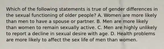 Which of the following statements is true of gender differences in the sexual functioning of older people? A. Women are more likely than men to have a spouse or partner. B. Men are more likely than women to remain sexually active. C. Men are highly unlikely to report a decline in sexual desire with age. D. Health problems are more likely to affect the sex life of men than women.