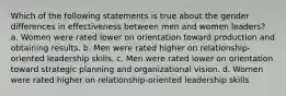 Which of the following statements is true about the gender differences in effectiveness between men and women leaders? a. Women were rated lower on orientation toward production and obtaining results. b. Men were rated higher on relationship-oriented leadership skills. c. Men were rated lower on orientation toward strategic planning and organizational vision. d. Women were rated higher on relationship-oriented leadership skills