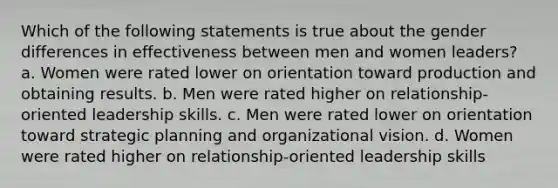 Which of the following statements is true about the gender differences in effectiveness between men and women leaders? a. Women were rated lower on orientation toward production and obtaining results. b. Men were rated higher on relationship-oriented leadership skills. c. Men were rated lower on orientation toward strategic planning and organizational vision. d. Women were rated higher on relationship-oriented leadership skills