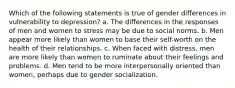 Which of the following statements is true of gender differences in vulnerability to depression? a. The differences in the responses of men and women to stress may be due to social norms. b. Men appear more likely than women to base their self-worth on the health of their relationships. c. When faced with distress, men are more likely than women to ruminate about their feelings and problems. d. Men tend to be more interpersonally oriented than women, perhaps due to gender socialization.