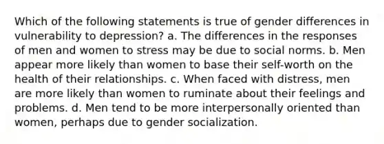 Which of the following statements is true of gender differences in vulnerability to depression? a. The differences in the responses of men and women to stress may be due to social norms. b. Men appear more likely than women to base their self-worth on the health of their relationships. c. When faced with distress, men are more likely than women to ruminate about their feelings and problems. d. Men tend to be more interpersonally oriented than women, perhaps due to gender socialization.