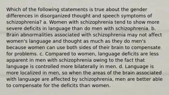 Which of the following statements is true about the gender differences in disorganized thought and speech symptoms of schizophrenia? a. Women with schizophrenia tend to show more severe deficits in language than do men with schizophrenia. b. Brain abnormalities associated with schizophrenia may not affect women's language and thought as much as they do men's because women can use both sides of their brain to compensate for problems. c. Compared to women, language deficits are less apparent in men with schizophrenia owing to the fact that language is controlled more bilaterally in men. d. Language is more localized in men, so when the areas of the brain associated with language are affected by schizophrenia, men are better able to compensate for the deficits than women.