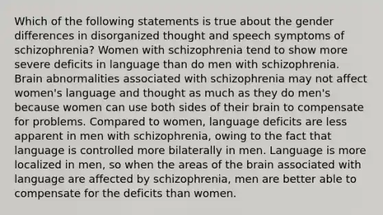 Which of the following statements is true about the gender differences in disorganized thought and speech symptoms of schizophrenia? Women with schizophrenia tend to show more severe deficits in language than do men with schizophrenia. Brain abnormalities associated with schizophrenia may not affect women's language and thought as much as they do men's because women can use both sides of their brain to compensate for problems. Compared to women, language deficits are less apparent in men with schizophrenia, owing to the fact that language is controlled more bilaterally in men. Language is more localized in men, so when the areas of the brain associated with language are affected by schizophrenia, men are better able to compensate for the deficits than women.