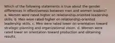 Which of the following statements is true about the gender differences in effectiveness between men and women leaders? a. Women were rated higher on relationship-oriented leadership skills. b. Men were rated higher on relationship-oriented leadership skills. c. Men were rated lower on orientation toward strategic planning and organizational vision. d. Women were rated lower on orientation toward production and obtaining results.