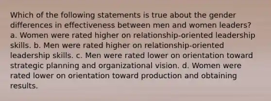 Which of the following statements is true about the gender differences in effectiveness between men and women leaders? a. Women were rated higher on relationship-oriented leadership skills. b. Men were rated higher on relationship-oriented leadership skills. c. Men were rated lower on orientation toward strategic planning and organizational vision. d. Women were rated lower on orientation toward production and obtaining results.