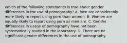 Which of the following statements is true about gender differences in the use of pornography? A. Men are considerably more likely to report using porn than women. B. Women are equally likely to report using porn as men are. C. Gender differences in usage of pornography have not been systematically studied in the laboratory. D. There are no significant gender differences in the use of pornography.