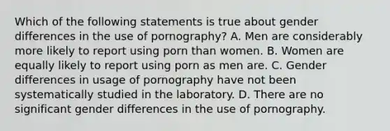 Which of the following statements is true about gender differences in the use of pornography? A. Men are considerably more likely to report using porn than women. B. Women are equally likely to report using porn as men are. C. Gender differences in usage of pornography have not been systematically studied in the laboratory. D. There are no significant gender differences in the use of pornography.