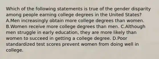 Which of the following statements is true of the gender disparity among people earning college degrees in the United States? A.Men increasingly obtain more college degrees than women. B.Women receive more college degrees than men. C.Although men struggle in early education, they are more likely than women to succeed in getting a college degree. D.Poor standardized test scores prevent women from doing well in college.