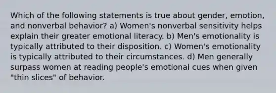 Which of the following statements is true about gender, emotion, and nonverbal behavior? a) Women's nonverbal sensitivity helps explain their greater emotional literacy. b) Men's emotionality is typically attributed to their disposition. c) Women's emotionality is typically attributed to their circumstances. d) Men generally surpass women at reading people's emotional cues when given "thin slices" of behavior.