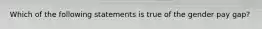 Which of the following statements is true of the gender pay gap?