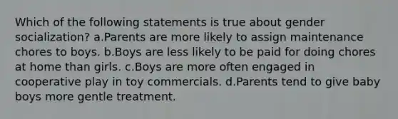 Which of the following statements is true about gender socialization? a.Parents are more likely to assign maintenance chores to boys. b.Boys are less likely to be paid for doing chores at home than girls. c.Boys are more often engaged in cooperative play in toy commercials. d.Parents tend to give baby boys more gentle treatment.