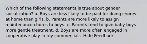 Which of the following statements is true about gender socialization? a. Boys are less likely to be paid for doing chores at home than girls. b. Parents are more likely to assign maintenance chores to boys. c. Parents tend to give baby boys more gentle treatment. d. Boys are more often engaged in cooperative play in toy commercials. Hide Feedback