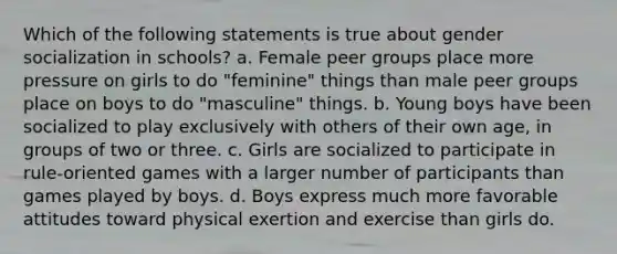 Which of the following statements is true about gender socialization in schools? a. Female peer groups place more pressure on girls to do "feminine" things than male peer groups place on boys to do "masculine" things. b. Young boys have been socialized to play exclusively with others of their own age, in groups of two or three. c. Girls are socialized to participate in rule-oriented games with a larger number of participants than games played by boys. d. Boys express much more favorable attitudes toward physical exertion and exercise than girls do.