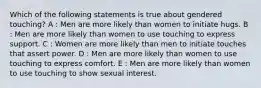 Which of the following statements is true about gendered touching? A : Men are more likely than women to initiate hugs. B : Men are more likely than women to use touching to express support. C : Women are more likely than men to initiate touches that assert power. D : Men are more likely than women to use touching to express comfort. E : Men are more likely than women to use touching to show sexual interest.