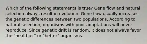 Which of the following statements is true? Gene flow and natural selection always result in evolution. Gene flow usually increases the genetic differences between two populations. According to natural selection, organisms with poor adaptations will never reproduce. Since genetic drift is random, it does not always favor the "healthier" or "better" organisms.