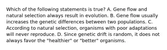 Which of the following statements is true? A. Gene flow and natural selection always result in evolution. B. Gene flow usually increases the genetic differences between two populations. C. According to natural selection, organisms with poor adaptations will never reproduce. D. Since genetic drift is random, it does not always favor the "healthier" or "better" organisms.