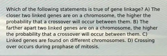 Which of the following statements is true of gene linkage? A) The closer two linked genes are on a chromosome, the higher the probability that a crossover will occur between them. B) The farther apart two linked genes are on a chromosome, the higher the probability that a crossover will occur between them. C) Linked genes are found on different chromosomes. D) Crossing over occurs during prophase of mitosis.