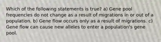 Which of the following statements is true? a) Gene pool frequencies do not change as a result of migrations in or out of a population. b) Gene flow occurs only as a result of migrations. c) Gene flow can cause new alleles to enter a population's gene pool.