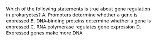 Which of the following statements is true about gene regulation in prokaryotes? A. Promoters determine whether a gene is expressed B. DNA-binding proteins determine whether a gene is expressed C. RNA polymerase regulates gene expression D. Expressed genes make more DNA