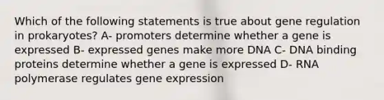 Which of the following statements is true about gene regulation in prokaryotes? A- promoters determine whether a gene is expressed B- expressed genes make more DNA C- DNA binding proteins determine whether a gene is expressed D- RNA polymerase regulates gene expression