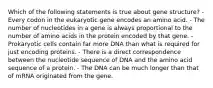 Which of the following statements is true about gene structure? - Every codon in the eukaryotic gene encodes an amino acid. - The number of nucleotides in a gene is always proportional to the number of amino acids in the protein encoded by that gene. - Prokaryotic cells contain far more DNA than what is required for just encoding proteins. - There is a direct correspondence between the nucleotide sequence of DNA and the amino acid sequence of a protein. - The DNA can be much longer than that of mRNA originated from the gene.