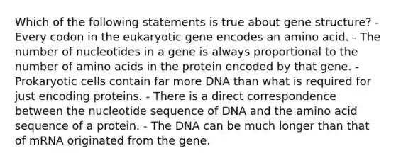 Which of the following statements is true about gene structure? - Every codon in the eukaryotic gene encodes an amino acid. - The number of nucleotides in a gene is always proportional to the number of amino acids in the protein encoded by that gene. - Prokaryotic cells contain far more DNA than what is required for just encoding proteins. - There is a direct correspondence between the nucleotide sequence of DNA and the amino acid sequence of a protein. - The DNA can be much longer than that of mRNA originated from the gene.