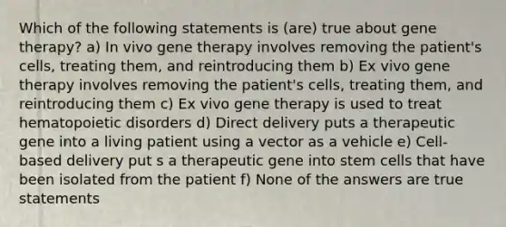 Which of the following statements is (are) true about gene therapy? a) In vivo gene therapy involves removing the patient's cells, treating them, and reintroducing them b) Ex vivo gene therapy involves removing the patient's cells, treating them, and reintroducing them c) Ex vivo gene therapy is used to treat hematopoietic disorders d) Direct delivery puts a therapeutic gene into a living patient using a vector as a vehicle e) Cell-based delivery put s a therapeutic gene into stem cells that have been isolated from the patient f) None of the answers are true statements