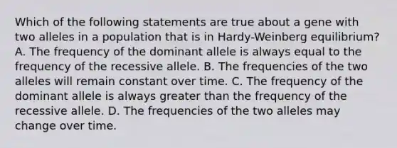 Which of the following statements are true about a gene with two alleles in a population that is in Hardy-Weinberg equilibrium? A. The frequency of the dominant allele is always equal to the frequency of the recessive allele. B. The frequencies of the two alleles will remain constant over time. C. The frequency of the dominant allele is always greater than the frequency of the recessive allele. D. The frequencies of the two alleles may change over time.