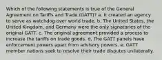 Which of the following statements is true of the General Agreement on Tariffs and Trade (GATT)? a. It created an agency to serve as watchdog over world trade. b. The United States, the United Kingdom, and Germany were the only signatories of the original GATT. c. The original agreement provided a process to increase the tariffs on trade goods. d. The GATT panels have enforcement powers apart from advisory powers. e. GATT member nations seek to resolve their trade disputes unilaterally.