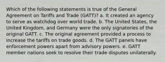 Which of the following statements is true of the General Agreement on Tariffs and Trade (GATT)? a. It created an agency to serve as watchdog over world trade. b. The United States, the United Kingdom, and Germany were the only signatories of the original GATT. c. The original agreement provided a process to increase the tariffs on trade goods. d. The GATT panels have enforcement powers apart from advisory powers. e. GATT member nations seek to resolve their trade disputes unilaterally.