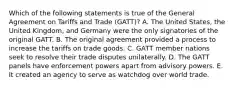 Which of the following statements is true of the General Agreement on Tariffs and Trade (GATT)? A. The United States, the United Kingdom, and Germany were the only signatories of the original GATT. B. The original agreement provided a process to increase the tariffs on trade goods. C. GATT member nations seek to resolve their trade disputes unilaterally. D. The GATT panels have enforcement powers apart from advisory powers. E. It created an agency to serve as watchdog over world trade.