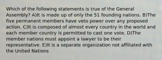 Which of the following statements is true of the General Assembly? A)It is made up of only the 51 founding nations. B)The five permanent members have veto power over any proposed action. C)It is composed of almost every country in the world and each member country is permitted to cast one vote. D)The member nations must appoint a lawyer to be their representative. E)It is a separate organization not affiliated with the United Nations