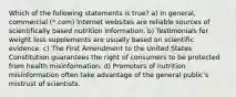 Which of the following statements is true? a) In general, commercial (*.com) Internet websites are reliable sources of scientifically based nutrition information. b) Testimonials for weight loss supplements are usually based on scientific evidence. c) The First Amendment to the United States Constitution guarantees the right of consumers to be protected from health misinformation. d) Promoters of nutrition misinformation often take advantage of the general public's mistrust of scientists.